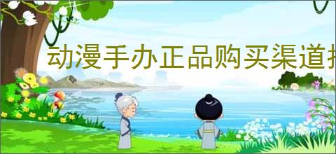动漫手办正品购买渠道指南