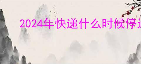 2024年快递什么时候停运？2024年春节快递停运时间表及其影响