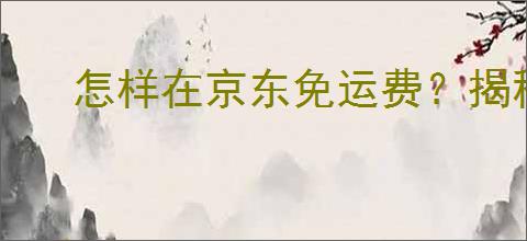 怎样在京东免运费？揭秘三种实用免运费技巧！