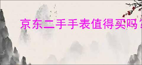 京东二手手表值得买吗？选择二手手表时应注意哪些细节？