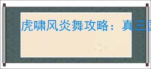 虎啸风炎舞攻略：真三国无双起源武艺效果详解与获取方法
