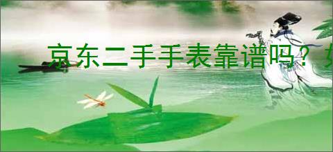 京东二手手表靠谱吗？如何选择适合自己的二手手表？