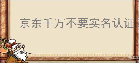 京东千万不要实名认证？京东实名认证的风险和注意事项