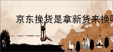 京东换货是拿新货来换吗？京东换货流程和注意事项