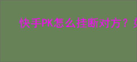 快手PK怎么挂断对方？如何避免快手PK的干扰？
