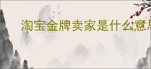 淘宝金牌卖家是什么意思？如何成为淘宝金牌卖家？