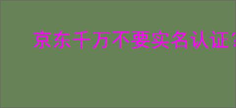 京东千万不要实名认证？京东实名认证的风险和注意事项
