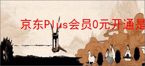 京东Plus会员0元开通是什么意思？京东Plus会员的福利有哪些？