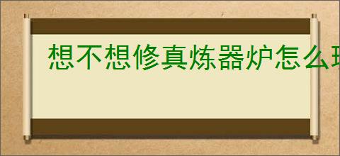 想不想修真炼器炉怎么玩