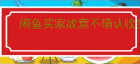 闲鱼买家故意不确认收货怎么办？如何应对买家的恶意行为？
