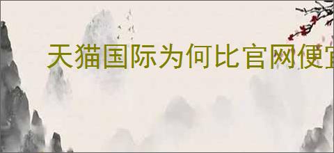 天猫国际为何比官网便宜很多？天猫国际商品为何更便宜？