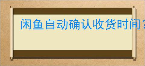 闲鱼自动确认收货时间？闲鱼的自动确认收货规则是什么？
