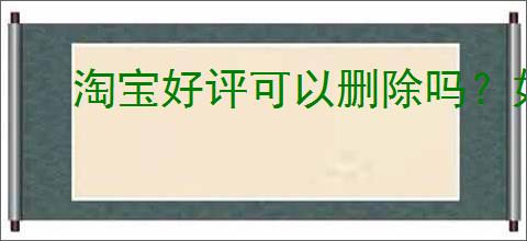 淘宝好评可以删除吗？如何删除淘宝上的好评？