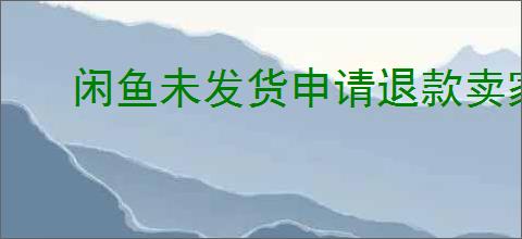 闲鱼未发货申请退款卖家不退怎么办？闲鱼退款卖家拒绝怎么办？