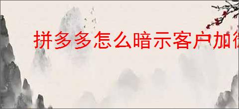 拼多多怎么暗示客户加微信？拼多多如何引导客户加微信？