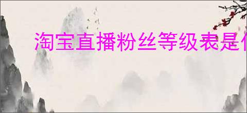 淘宝直播粉丝等级表是什么？如何提升淘宝直播粉丝等级？