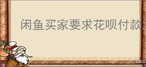 闲鱼买家要求花呗付款怎么办？如何应对闲鱼花呗付款要求？