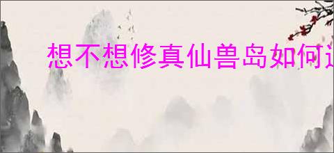 想不想修真仙兽岛如何通关
