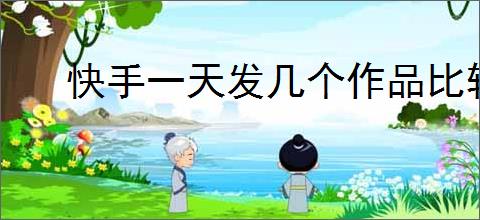 快手一天发几个作品比较好？如何保持快手作品的稳定输出？