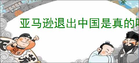 亚马逊退出中国是真的吗？亚马逊为何退出中国市场，影响有哪些？