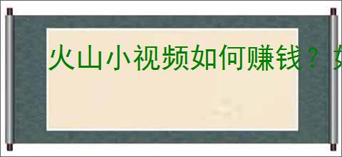 火山小视频如何赚钱？如何通过火山小视频获取收入？