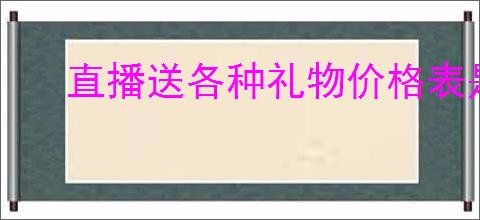 直播送各种礼物价格表是什么？如何了解直播礼物的价格和购买方式？