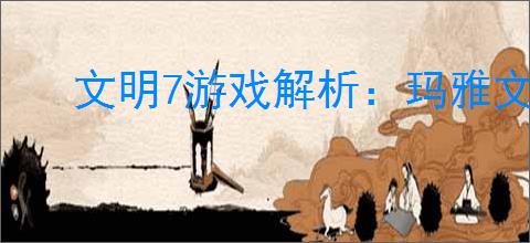 文明7游戏解析:玛雅文明强度特性全览
