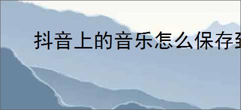 抖音上的音乐怎么保存到手机？如何下载并保存抖音音乐到手机？