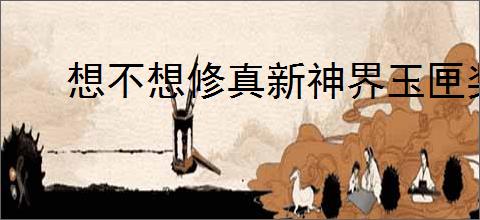 想不想修真新神界玉匣奖励