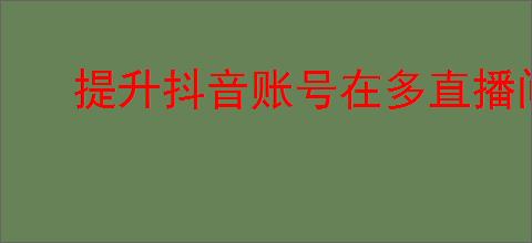 提升抖音账号在多直播间互动的原创策略