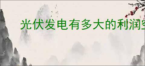 光伏发电有多大的利润空间？光伏发电项目投资利润