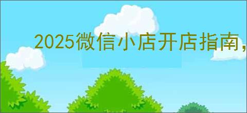 2025微信小店开店指南，如何进入微信小店