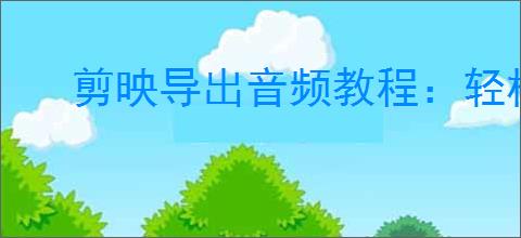 剪映导出音频教程：轻松学会只导出视频中的音频