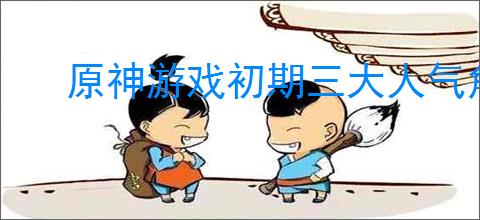 原神游戏初期三大人气角色介绍
