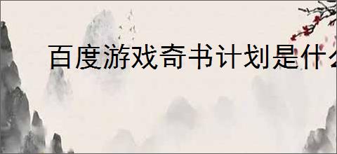 百度游戏奇书计划是什么?如何参与这个有趣的活动?