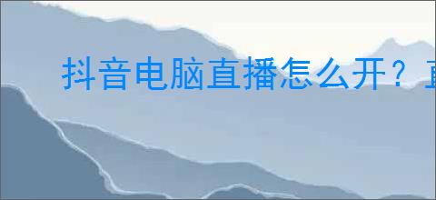 抖音电脑直播怎么开？直播前要注意哪些事项？
