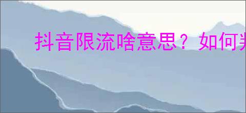 抖音限流啥意思？如何判断自己的内容是否被限流？