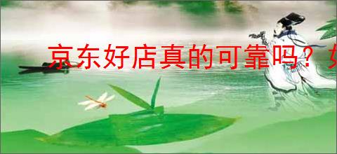 京东好店真的可靠吗?如何识别京东值得购买的商家?