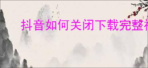 抖音如何关闭下载完整视频功能