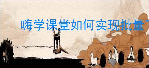 嗨学课堂如何实现批量下载