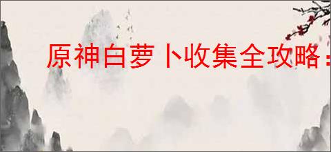 原神白萝卜收集全攻略:轻松达成100%收集率