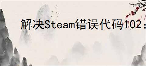 解决Steam错误代码102:详细步骤指南