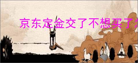京东定金交了不想买了怎么办？如何成功申请退款？
