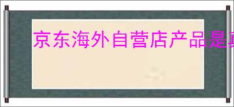 京东海外自营店产品是真的吗?为啥这么便宜?