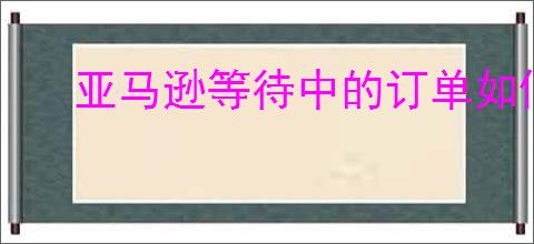 亚马逊等待中的订单如何处理?解决订单延迟的实用技巧!