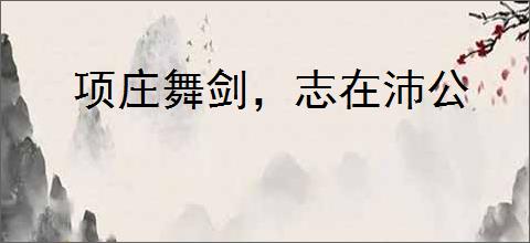 项庄舞剑，志在沛公