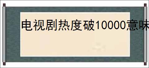 电视剧热度破10000意味着什么