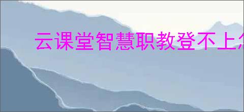 云课堂智慧职教登不上怎么办