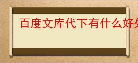 百度文库代下有什么好处？如何选择合适的代下服务？