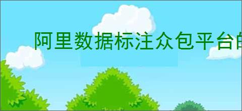 阿里数据标注众包平台的优势是什么？能为企业带来怎样的标注解决方案？